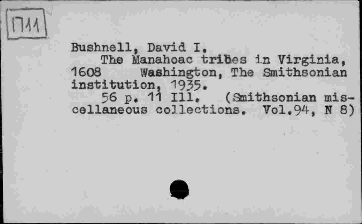 ﻿Bushnell, David I.
The Manahoac tribes in Virginia, 1608 Washington, The Smithsonian institution, 1955»
56 p, 11 Ill. (Staithsonian miscellaneous collections. Vol.94, N 8)